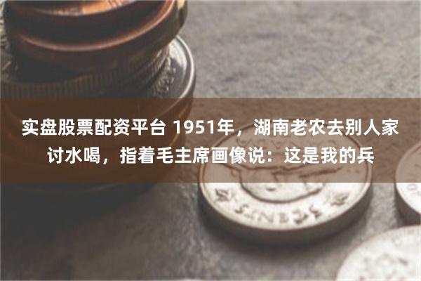 实盘股票配资平台 1951年，湖南老农去别人家讨水喝，指着毛主席画像说：这是我的兵