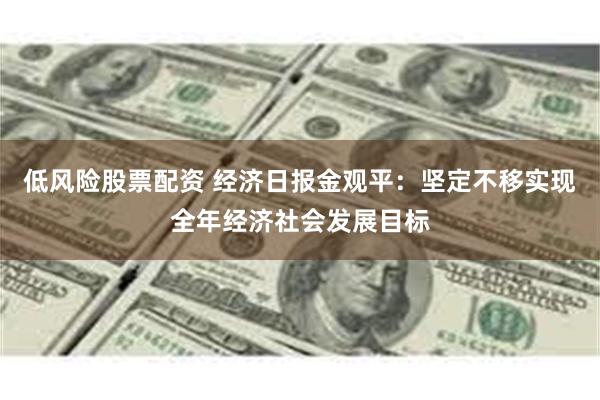 低风险股票配资 经济日报金观平：坚定不移实现全年经济社会发展目标