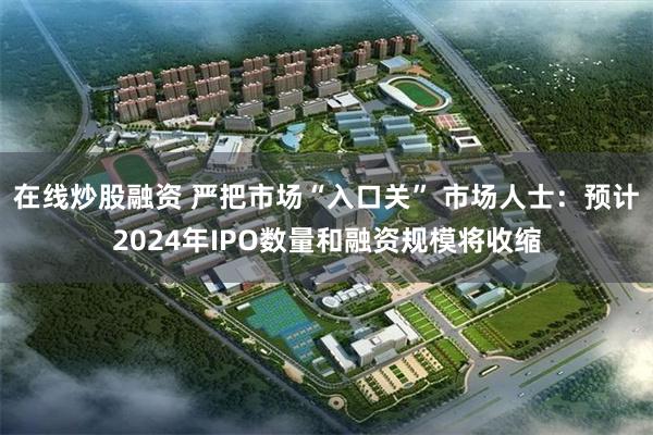 在线炒股融资 严把市场“入口关” 市场人士：预计2024年IPO数量和融资规模将收缩