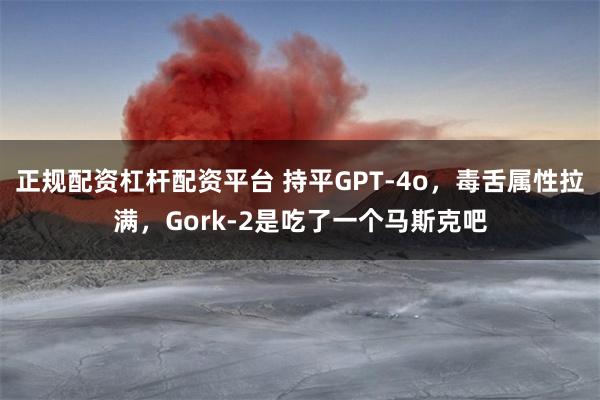 正规配资杠杆配资平台 持平GPT-4o，毒舌属性拉满，Gork-2是吃了一个马斯克吧