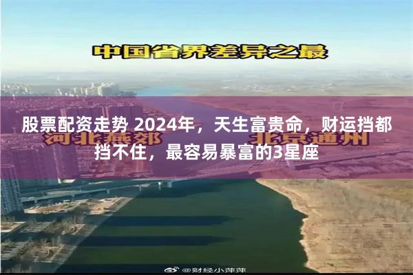 股票配资走势 2024年，天生富贵命，财运挡都挡不住，最容易暴富的3星座