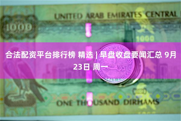 合法配资平台排行榜 精选 | 早盘收盘要闻汇总 9月23日 周一