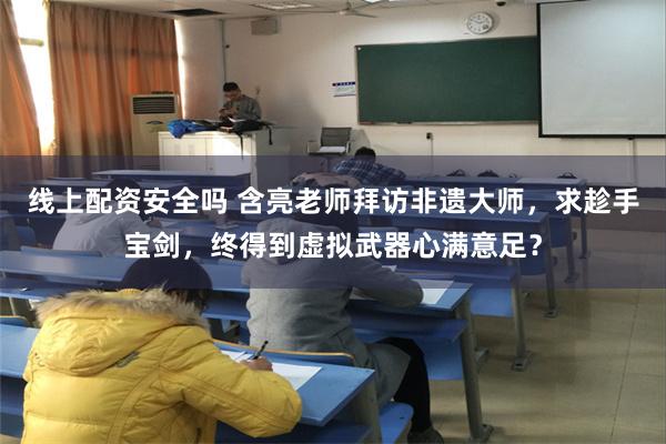 线上配资安全吗 含亮老师拜访非遗大师，求趁手宝剑，终得到虚拟武器心满意足？