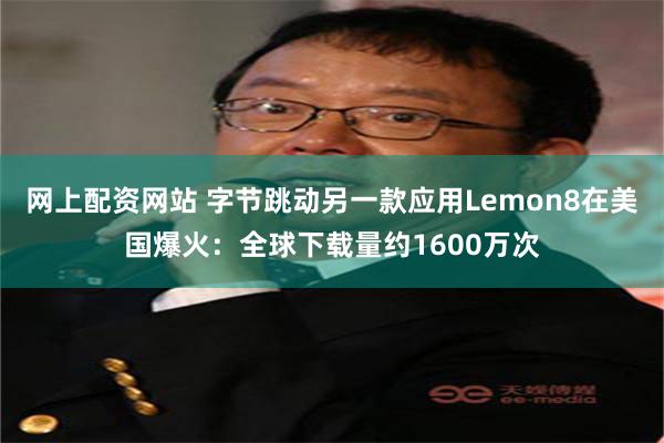 网上配资网站 字节跳动另一款应用Lemon8在美国爆火：全球下载量约1600万次