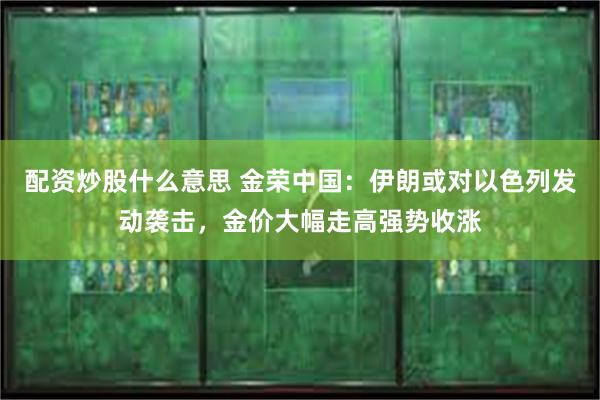 配资炒股什么意思 金荣中国：伊朗或对以色列发动袭击，金价大幅走高强势收涨