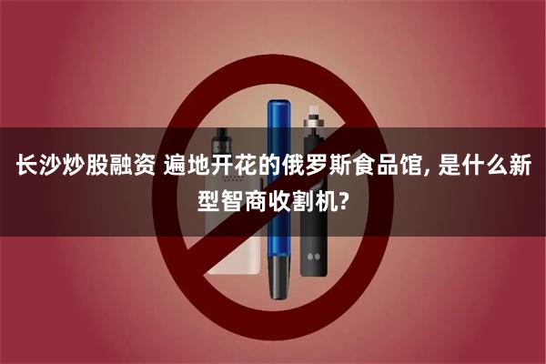 长沙炒股融资 遍地开花的俄罗斯食品馆, 是什么新型智商收割机?