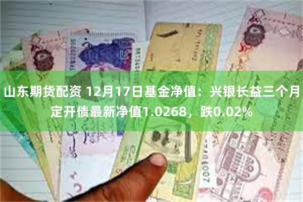 山东期货配资 12月17日基金净值：兴银长益三个月定开债最新净值1.0268，跌0.02%