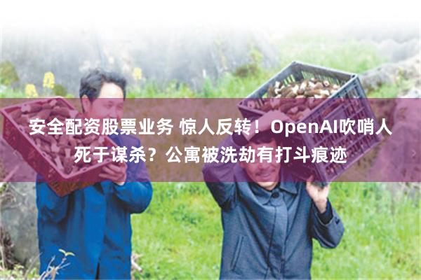 安全配资股票业务 惊人反转！OpenAI吹哨人死于谋杀？公寓被洗劫有打斗痕迹