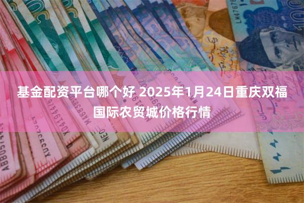 基金配资平台哪个好 2025年1月24日重庆双福国际农贸城价格行情