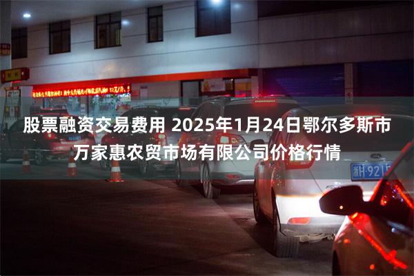 股票融资交易费用 2025年1月24日鄂尔多斯市万家惠农贸市场有限公司价格行情