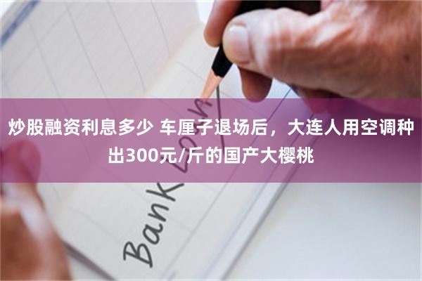 炒股融资利息多少 车厘子退场后，大连人用空调种出300元/斤的国产大樱桃