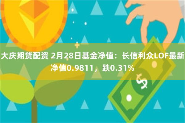 大庆期货配资 2月28日基金净值：长信利众LOF最新净值0.9811，跌0.31%