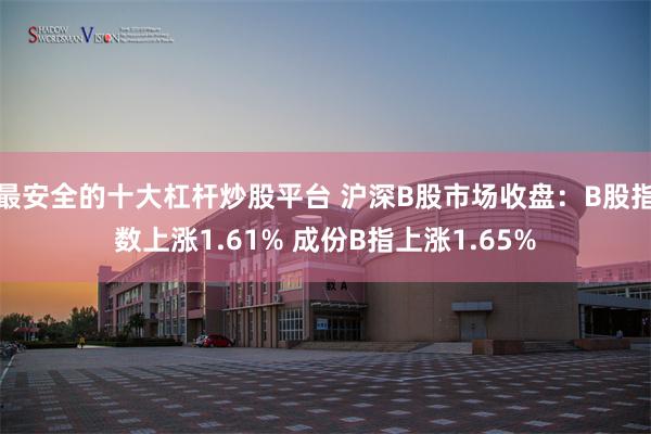 最安全的十大杠杆炒股平台 沪深B股市场收盘：B股指数上涨1.61% 成份B指上涨1.65%