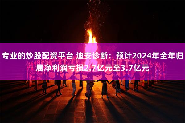 专业的炒股配资平台 迪安诊断：预计2024年全年归属净利润亏损2.7亿元至3.7亿元