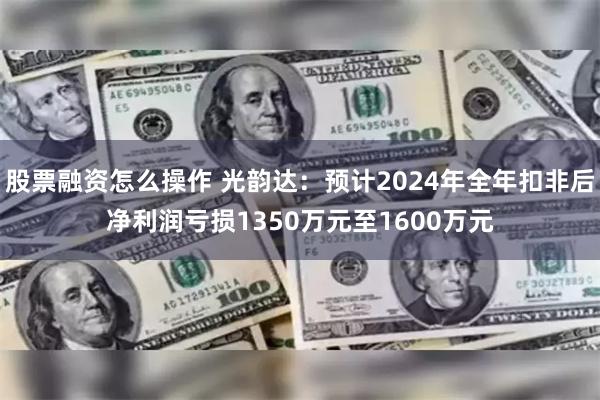 股票融资怎么操作 光韵达：预计2024年全年扣非后净利润亏损1350万元至1600万元