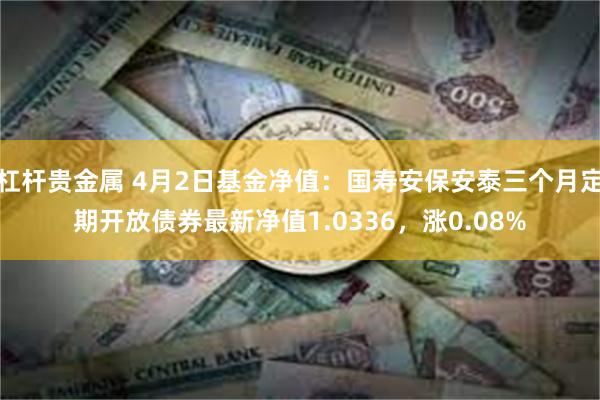 杠杆贵金属 4月2日基金净值：国寿安保安泰三个月定期开放债券最新净值1.0336，涨0.08%