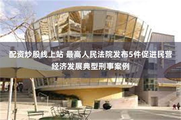 配资炒股线上站 最高人民法院发布5件促进民营经济发展典型刑事案例