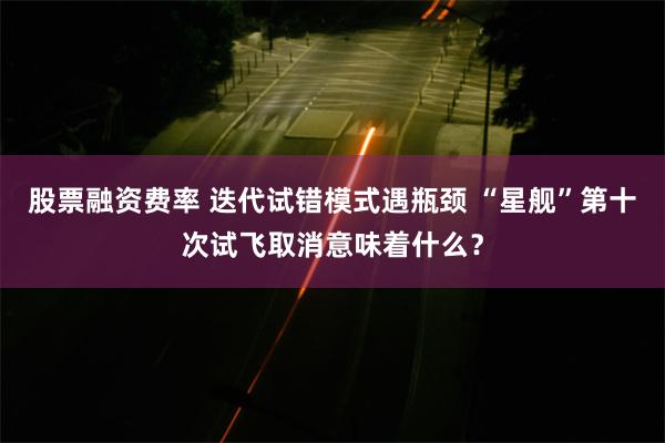 股票融资费率 迭代试错模式遇瓶颈 “星舰”第十次试飞取消意味着什么？